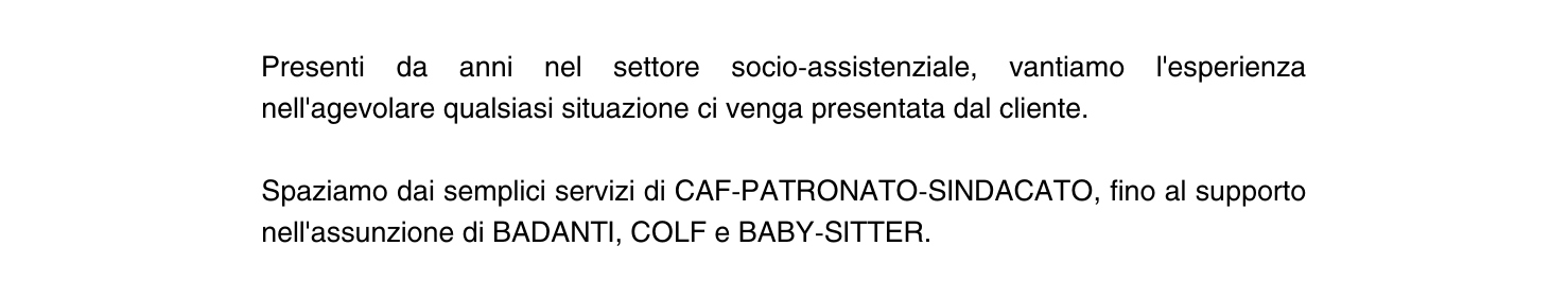 Presenti da anni nel settore socio assistenziale vantiamo l esperienza nell agevolare qualsiasi situazione ci venga presentata dal cliente Spaziamo dai semplici servizi di CAF PATRONATO SINDACATO fino al supporto nell assunzione di BADANTI COLF e BABY SITTER
